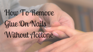 How To Remove Glue On Nails Without Acetone - The Best Ways